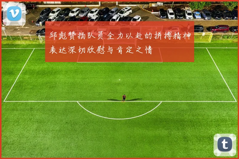 邱彪赞扬队员全力以赴的拼搏精神表达深切欣慰与肯定之情