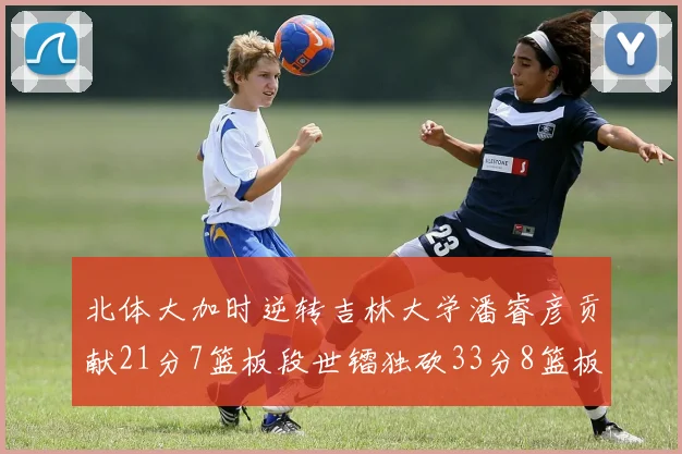 北体大加时逆转吉林大学潘睿彦贡献21分7篮板段世镭独砍33分8篮板表现抢眼