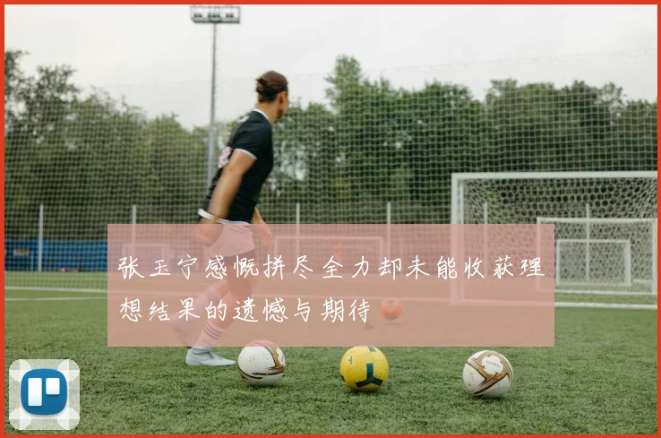 张玉宁感慨拼尽全力却未能收获理想结果的遗憾与期待
