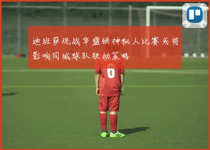 迪班萨观战华盛顿神秘人比赛或将影响同城球队联动策略