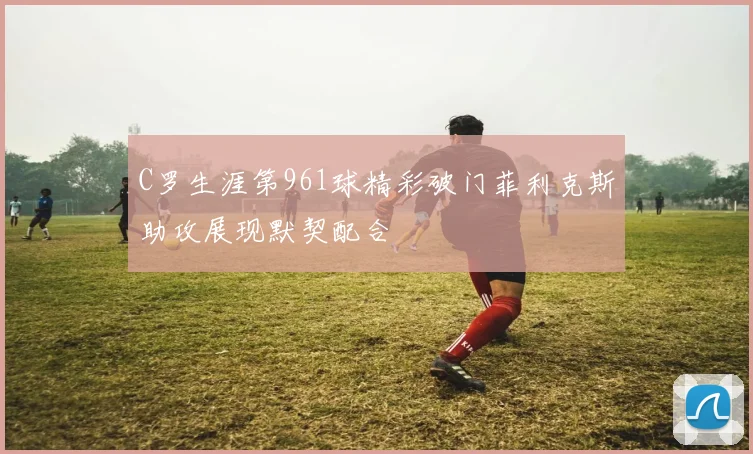 C罗生涯第961球精彩破门菲利克斯助攻展现默契配合