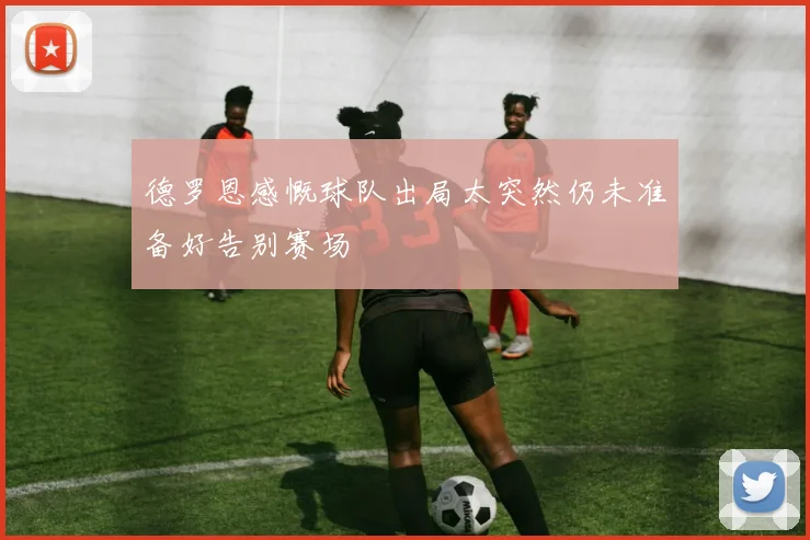 德罗恩感慨球队出局太突然仍未准备好告别赛场