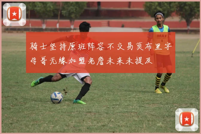骑士坚持原班阵容不交易莫布里字母哥无缘加盟老詹未来未提及