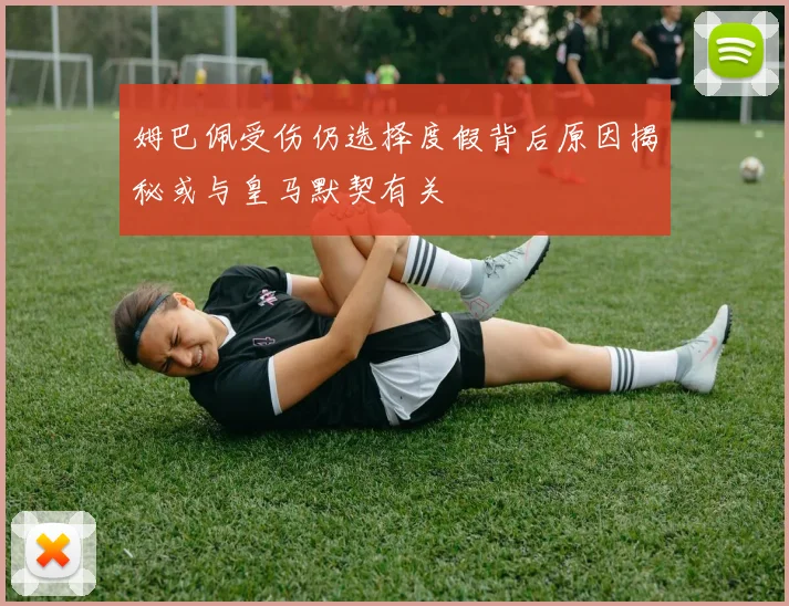 姆巴佩受伤仍选择度假背后原因揭秘或与皇马默契有关