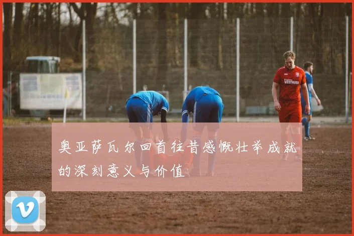 奥亚萨瓦尔回首往昔感慨壮举成就的深刻意义与价值