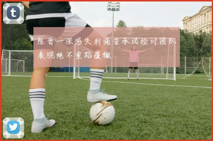 陈晋一深感失利痛苦承诺检讨团队表现绝不重蹈覆辙