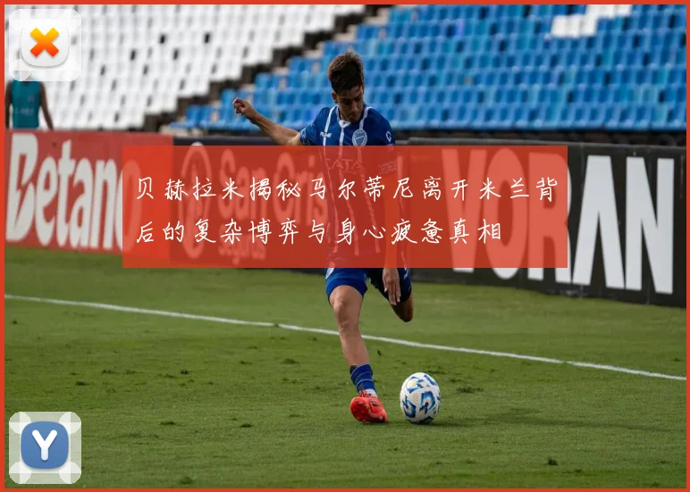 贝赫拉米揭秘马尔蒂尼离开米兰背后的复杂博弈与身心疲惫真相