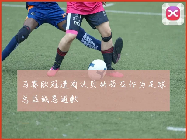 马赛欧冠遭淘汰贝纳蒂亚作为足球总监诚恳道歉