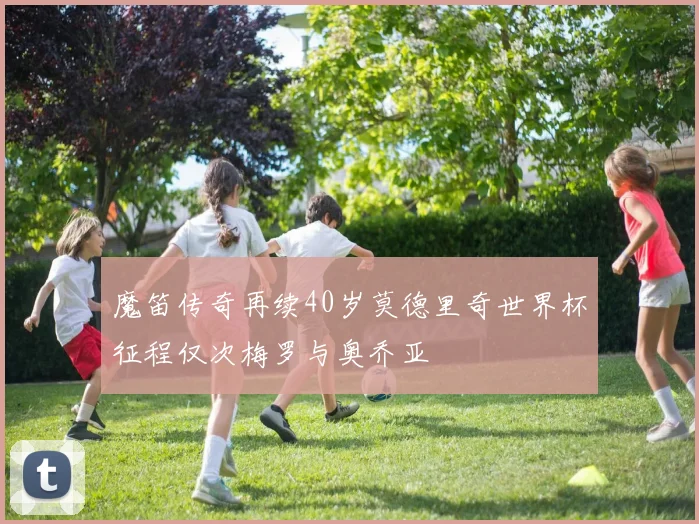 魔笛传奇再续40岁莫德里奇世界杯征程仅次梅罗与奥乔亚