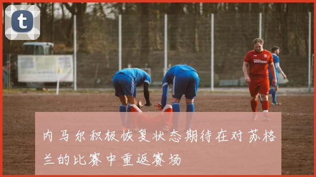 内马尔积极恢复状态期待在对苏格兰的比赛中重返赛场