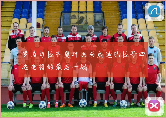罗马与拉齐奥对决或成迪巴拉等四名老将的最后一战