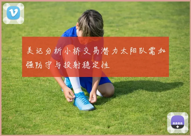 美记分析小桥交易潜力太阳队需加强防守与投射稳定性