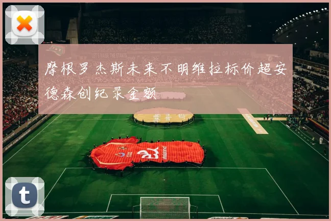 摩根罗杰斯未来不明维拉标价超安德森创纪录金额