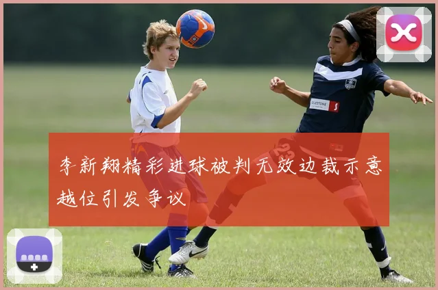 李新翔精彩进球被判无效边裁示意越位引发争议