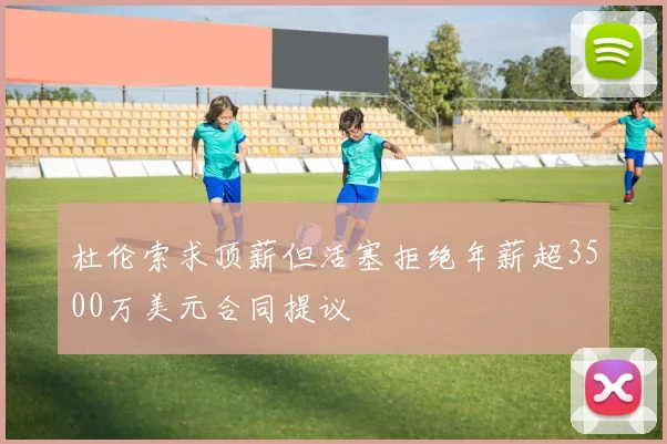 杜伦索求顶薪但活塞拒绝年薪超3500万美元合同提议