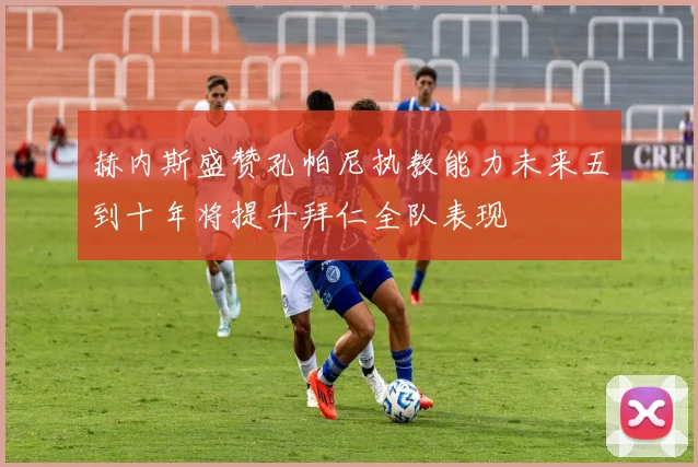赫内斯盛赞孔帕尼执教能力未来五到十年将提升拜仁全队表现